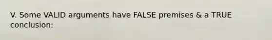 V. Some VALID arguments have FALSE premises & a TRUE conclusion: