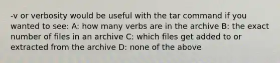 -v or verbosity would be useful with the tar command if you wanted to see: A: how many verbs are in the archive B: the exact number of files in an archive C: which files get added to or extracted from the archive D: none of the above