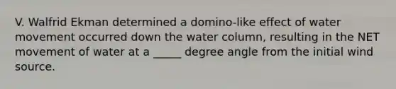 V. Walfrid Ekman determined a domino-like effect of water movement occurred down the water column, resulting in the NET movement of water at a _____ degree angle from the initial wind source.