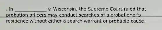 . In ______________ v. Wisconsin, the Supreme Court ruled that probation officers may conduct searches of a probationer's residence without either a search warrant or probable cause.