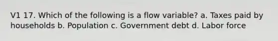 V1 17. Which of the following is a flow variable? a. Taxes paid by households b. Population c. Government debt d. Labor force