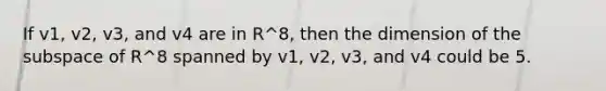 If v1, v2, v3, and v4 are in R^8, then the dimension of the subspace of R^8 spanned by v1, v2, v3, and v4 could be 5.