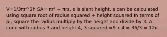 V=1/3πr^2h SA= πr² + πrs, s is slant height. s can be calculated using square root of radius squared + height squared In terms of pi, square the radius multiply by the height and divide by 3. A cone with radius 3 and height 4, 3 squared =9 x 4 = 36/3 = 12π