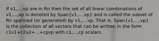 If v1,...,vp are in Rn then the set of all linear combinations of v1,...,vp is denoted by Span(v1,...,vp) and is called the subset of Rn spanned (or generated) by v1,...,vp. That is, Span(v1,...,vp) is the collection of all vectors that can be written in the form c1v1+c2v2+...+cpvp with c1,...,cp scalars.