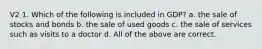 V2 1. Which of the following is included in GDP? a. the sale of stocks and bonds b. the sale of used goods c. the sale of services such as visits to a doctor d. All of the above are correct.