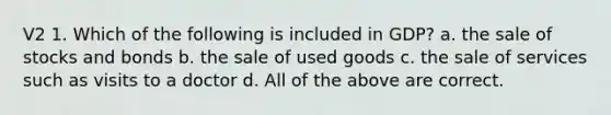 V2 1. Which of the following is included in GDP? a. the sale of stocks and bonds b. the sale of used goods c. the sale of services such as visits to a doctor d. All of the above are correct.