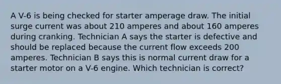 A V-6 is being checked for starter amperage draw. The initial surge current was about 210 amperes and about 160 amperes during cranking. Technician A says the starter is defective and should be replaced because the current flow exceeds 200 amperes. Technician B says this is normal current draw for a starter motor on a V-6 engine. Which technician is correct?