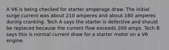 A V6 is being checked for starter amperage draw. The initial surge current was about 210 amperes and about 160 amperes during cranking. Tech A says the starter is defective and should be replaced because the current flow exceeds 200 amps. Tech B says this is normal current draw for a starter motor on a V6 engine.