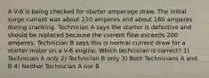 A V-6 is being checked for starter amperage draw. The initial surge current was about 210 amperes and about 160 amperes during cranking. Technician A says the starter is defective and should be replaced because the current flow exceeds 200 amperes. Technician B says this is normal current draw for a starter motor on a V-6 engine. Which technician is correct? 1) Technician A only 2) Technician B only 3) Both Technicians A and B 4) Neither Technician A nor B