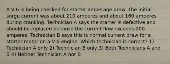 A V-6 is being checked for starter amperage draw. The initial surge current was about 210 amperes and about 160 amperes during cranking. Technician A says the starter is defective and should be replaced because the current flow exceeds 200 amperes. Technician B says this is normal current draw for a starter motor on a V-6 engine. Which technician is correct? 1) Technician A only 2) Technician B only 3) Both Technicians A and B 4) Neither Technician A nor B