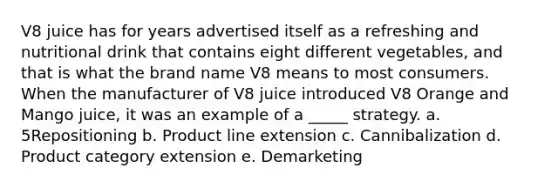 V8 juice has for years advertised itself as a refreshing and nutritional drink that contains eight different vegetables, and that is what the brand name V8 means to most consumers. When the manufacturer of V8 juice introduced V8 Orange and Mango juice, it was an example of a _____ strategy. a. 5Repositioning b. Product line extension c. Cannibalization d. Product category extension e. Demarketing