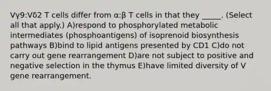 Vγ9:Vδ2 T cells differ from α:β T cells in that they _____. (Select all that apply.) A)respond to phosphorylated metabolic intermediates (phosphoantigens) of isoprenoid biosynthesis pathways B)bind to lipid antigens presented by CD1 C)do not carry out gene rearrangement D)are not subject to positive and negative selection in the thymus E)have limited diversity of V gene rearrangement.