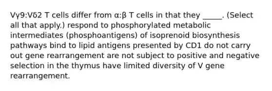 Vγ9:Vδ2 T cells differ from α:β T cells in that they _____. (Select all that apply.) respond to phosphorylated metabolic intermediates (phosphoantigens) of isoprenoid biosynthesis pathways bind to lipid antigens presented by CD1 do not carry out gene rearrangement are not subject to positive and negative selection in the thymus have limited diversity of V gene rearrangement.