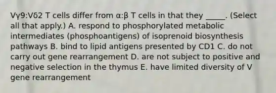 Vγ9:Vδ2 T cells differ from α:β T cells in that they _____. (Select all that apply.) A. respond to phosphorylated metabolic intermediates (phosphoantigens) of isoprenoid biosynthesis pathways B. bind to lipid antigens presented by CD1 C. do not carry out gene rearrangement D. are not subject to positive and negative selection in the thymus E. have limited diversity of V gene rearrangement