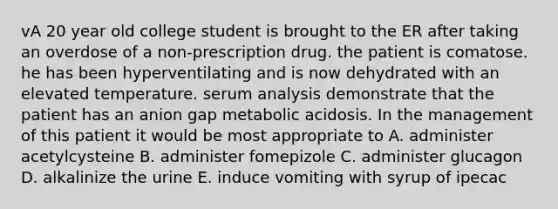 vA 20 year old college student is brought to the ER after taking an overdose of a non-prescription drug. the patient is comatose. he has been hyperventilating and is now dehydrated with an elevated temperature. serum analysis demonstrate that the patient has an anion gap metabolic acidosis. In the management of this patient it would be most appropriate to A. administer acetylcysteine B. administer fomepizole C. administer glucagon D. alkalinize the urine E. induce vomiting with syrup of ipecac