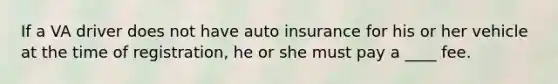 If a VA driver does not have auto insurance for his or her vehicle at the time of registration, he or she must pay a ____ fee.