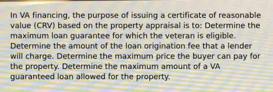 In VA financing, the purpose of issuing a certificate of reasonable value (CRV) based on the property appraisal is to: Determine the maximum loan guarantee for which the veteran is eligible. Determine the amount of the loan origination fee that a lender will charge. Determine the maximum price the buyer can pay for the property. Determine the maximum amount of a VA guaranteed loan allowed for the property.