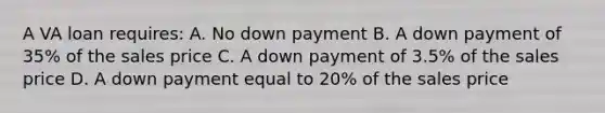 A VA loan requires: A. No down payment B. A down payment of 35% of the sales price C. A down payment of 3.5% of the sales price D. A down payment equal to 20% of the sales price