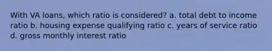 With VA loans, which ratio is considered? a. total debt to income ratio b. housing expense qualifying ratio c. years of service ratio d. gross monthly interest ratio