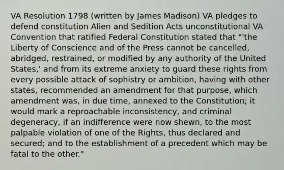 VA Resolution 1798 (written by James Madison) VA pledges to defend constitution Alien and Sedition Acts unconstitutional VA Convention that ratified Federal Constitution stated that "'the Liberty of Conscience and of the Press cannot be cancelled, abridged, restrained, or modified by any authority of the United States,' and from its extreme anxiety to guard these rights from every possible attack of sophistry or ambition, having with other states, recommended an amendment for that purpose, which amendment was, in due time, annexed to the Constitution; it would mark a reproachable inconsistency, and criminal degeneracy, if an indifference were now shewn, to the most palpable violation of one of the Rights, thus declared and secured; and to the establishment of a precedent which may be fatal to the other."