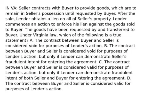 IN VA: Seller contracts with Buyer to provide goods, which are to remain in Seller's possession until requested by Buyer. After the sale, Lender obtains a lien on all of Seller's property. Lender commences an action to enforce his lien against the goods sold to Buyer. The goods have been requested by and transferred to Buyer. Under Virginia law, which of the following is a true statement? A. The contract between Buyer and Seller is considered void for purposes of Lender's action. B. The contract between Buyer and Seller is considered void for purposes of Lender's action, but only if Lender can demonstrate Seller's fraudulent intent for entering the agreement. C. The contract between Buyer and Seller is considered valid for purposes of Lender's action, but only if Lender can demonstrate fraudulent intent of both Seller and Buyer for entering the agreement. D. The contract between Buyer and Seller is considered valid for purposes of Lender's action.