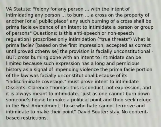 VA Statute: "felony for any person ... with the intent of intimidating any person ... to burn ... a cross on the property of another [or a] public place" any such burning of a cross shall be prima facie evidence of an intent to intimidate a person or group of persons" Questions: Is this anti-speech or non-speech regulation? proscribes only intimidation ("true threats") What is prima facie? [based on the first impression; accepted as correct until proved otherwise] the provision is facially unconstitutional - BUT: cross burning done with an intent to intimidate can be limited because such expression has a long and pernicious history as a signal of impending violence the prima facie portion of the law was facially unconstitutional because of its "indiscriminate coverage." must prove intent to intimidate Dissents: Clarence Thomas: this is conduct, not expression, and it is always meant to intimidate. "just as one cannot burn down someone's house to make a political point and then seek refuge in the First Amendment, those who hate cannot terrorize and intimidate to make their point" David Souter: stay. No content-based restrictions.