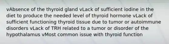 vAbsence of the thyroid gland vLack of sufficient iodine in the diet to produce the needed level of thyroid hormone vLack of sufficient functioning thyroid tissue due to tumor or autoimmune disorders vLack of TRH related to a tumor or disorder of the hypothalamus vMost common issue with thyroid function