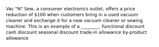 Vac "N" Sew, a consumer electronics outlet, offers a price reduction of 100 when customers bring in a used vacuum cleaner and exchange it for a new vacuum cleaner or sewing machine. This is an example of a ________. functional discount cash discount seasonal discount trade-in allowance by-product allowance