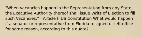 "When vacancies happen in the Representation from any State, the Executive Authority thereof shall issue Writs of Election to fill such Vacancies."—Article I, US Constitution What would happen if a senator or representative from Florida resigned or left office for some reason, according to this quote?