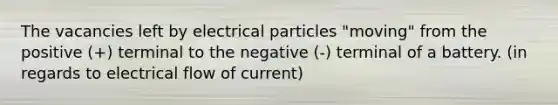 The vacancies left by electrical particles "moving" from the positive (+) terminal to the negative (-) terminal of a battery. (in regards to electrical flow of current)