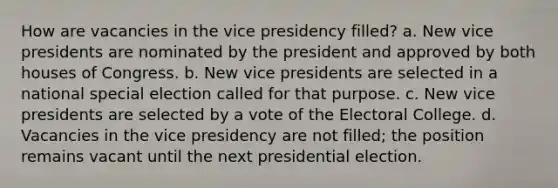 How are vacancies in the vice presidency filled? a. New vice presidents are nominated by the president and approved by both houses of Congress. b. New vice presidents are selected in a national special election called for that purpose. c. New vice presidents are selected by a vote of the Electoral College. d. Vacancies in the vice presidency are not filled; the position remains vacant until the next presidential election.