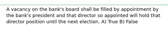 A vacancy on the bank's board shall be filled by appointment by the bank's president and that director so appointed will hold that director position until the next election. A) True B) False