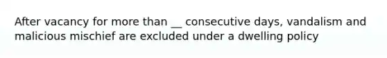 After vacancy for <a href='https://www.questionai.com/knowledge/keWHlEPx42-more-than' class='anchor-knowledge'>more than</a> __ consecutive days, vandalism and malicious mischief are excluded under a dwelling policy