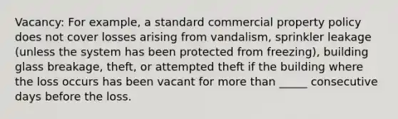 Vacancy: For example, a standard commercial property policy does not cover losses arising from vandalism, sprinkler leakage (unless the system has been protected from freezing), building glass breakage, theft, or attempted theft if the building where the loss occurs has been vacant for more than _____ consecutive days before the loss.