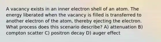 A vacancy exists in an inner electron shell of an atom. The energy liberated when the vacancy is filled is transferred to another electron of the atom, thereby ejecting the electron. What process does this scenario describe? A) attenuation B) compton scatter C) positron decay D) auger effect