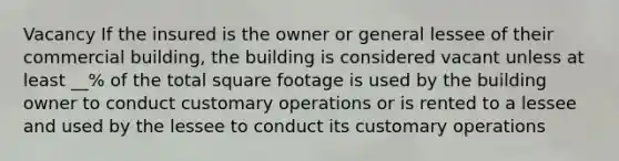 Vacancy If the insured is the owner or general lessee of their commercial building, the building is considered vacant unless at least __% of the total square footage is used by the building owner to conduct customary operations or is rented to a lessee and used by the lessee to conduct its customary operations