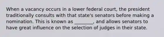 When a vacancy occurs in a lower federal court, the president traditionally consults with that state's senators before making a nomination. This is known as ________, and allows senators to have great influence on the selection of judges in their state.