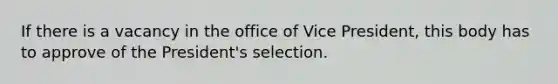 If there is a vacancy in the office of Vice President, this body has to approve of the President's selection.