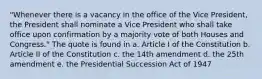 "Whenever there is a vacancy in the office of the Vice President, the President shall nominate a Vice President who shall take office upon confirmation by a majority vote of both Houses and Congress." The quote is found in a. Article I of the Constitution b. Article II of the Constitution c. the 14th amendment d. the 25th amendment e. the Presidential Succession Act of 1947