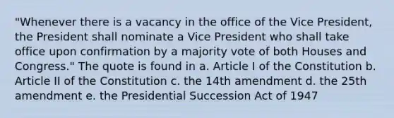 "Whenever there is a vacancy in the office of the Vice President, the President shall nominate a Vice President who shall take office upon confirmation by a majority vote of both Houses and Congress." The quote is found in a. Article I of the Constitution b. Article II of the Constitution c. the 14th amendment d. the 25th amendment e. the Presidential Succession Act of 1947