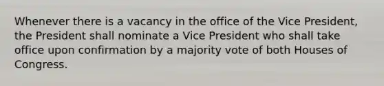 Whenever there is a vacancy in the office of the Vice President, the President shall nominate a Vice President who shall take office upon confirmation by a majority vote of both Houses of Congress.