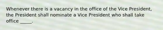 Whenever there is a vacancy in the office of the Vice President, the President shall nominate a Vice President who shall take office _____.