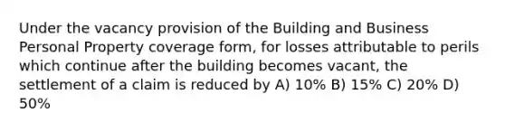 Under the vacancy provision of the Building and Business Personal Property coverage form, for losses attributable to perils which continue after the building becomes vacant, the settlement of a claim is reduced by A) 10% B) 15% C) 20% D) 50%