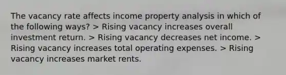 The vacancy rate affects income property analysis in which of the following ways? > Rising vacancy increases overall investment return. > Rising vacancy decreases net income. > Rising vacancy increases total operating expenses. > Rising vacancy increases market rents.