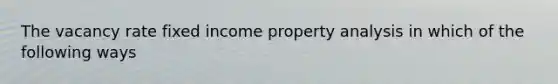 The vacancy rate fixed income property analysis in which of the following ways