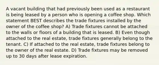 A vacant building that had previously been used as a restaurant is being leased by a person who is opening a coffee shop. Which statement BEST describes the trade fixtures installed by the owner of the coffee shop? A) Trade fixtures cannot be attached to the walls or floors of a building that is leased. B) Even though attached to the real estate, trade fixtures generally belong to the tenant. C) If attached to the real estate, trade fixtures belong to the owner of the real estate. D) Trade fixtures may be removed up to 30 days after lease expiration.