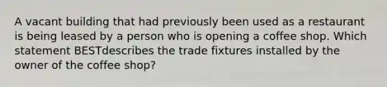 A vacant building that had previously been used as a restaurant is being leased by a person who is opening a coffee shop. Which statement BESTdescribes the trade fixtures installed by the owner of the coffee shop?