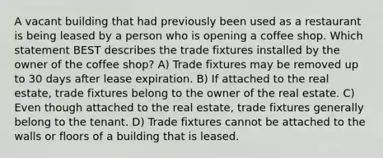 A vacant building that had previously been used as a restaurant is being leased by a person who is opening a coffee shop. Which statement BEST describes the trade fixtures installed by the owner of the coffee shop? A) Trade fixtures may be removed up to 30 days after lease expiration. B) If attached to the real estate, trade fixtures belong to the owner of the real estate. C) Even though attached to the real estate, trade fixtures generally belong to the tenant. D) Trade fixtures cannot be attached to the walls or floors of a building that is leased.