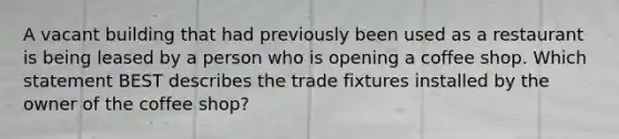 A vacant building that had previously been used as a restaurant is being leased by a person who is opening a coffee shop. Which statement BEST describes the trade fixtures installed by the owner of the coffee shop?