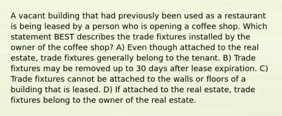 A vacant building that had previously been used as a restaurant is being leased by a person who is opening a coffee shop. Which statement BEST describes the trade fixtures installed by the owner of the coffee shop? A) Even though attached to the real estate, trade fixtures generally belong to the tenant. B) Trade fixtures may be removed up to 30 days after lease expiration. C) Trade fixtures cannot be attached to the walls or floors of a building that is leased. D) If attached to the real estate, trade fixtures belong to the owner of the real estate.